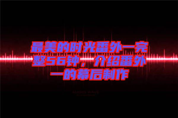 最美的時光番外一完整56鐘，介紹番外一的幕后制作