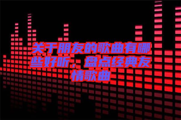 關(guān)于朋友的歌曲有哪些好聽(tīng)，盤點(diǎn)經(jīng)典友情歌曲
