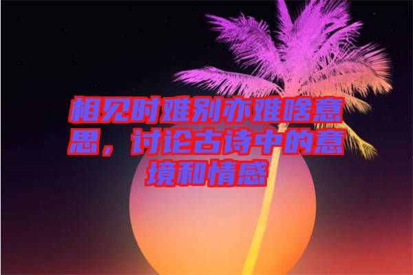 相見(jiàn)時(shí)難別亦難啥意思，討論古詩(shī)中的意境和情感