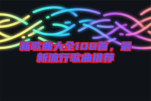 新歌曲大全100首，最新流行歌曲推薦