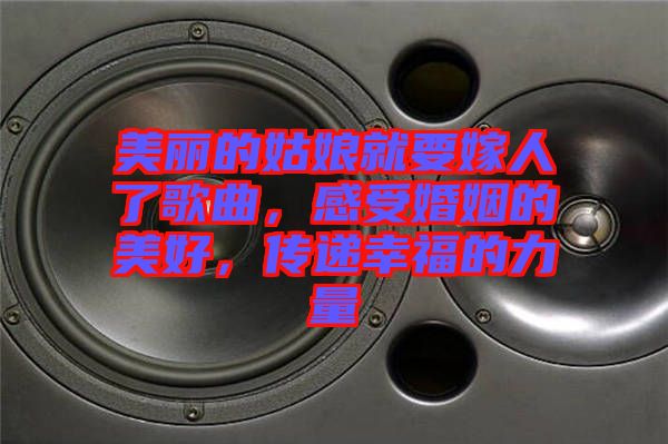 美麗的姑娘就要嫁人了歌曲，感受婚姻的美好，傳遞幸福的力量