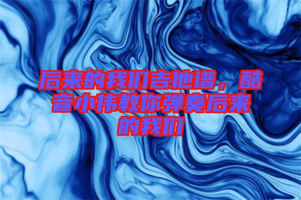 后來(lái)的我們吉他譜，酷音小偉教你彈奏后來(lái)的我們
