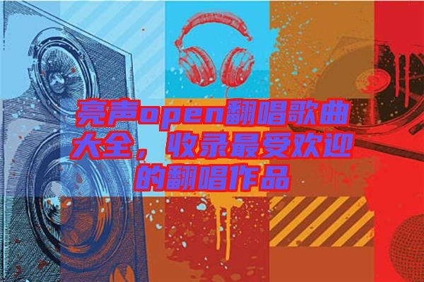 亮聲open翻唱歌曲大全，收錄最受歡迎的翻唱作品