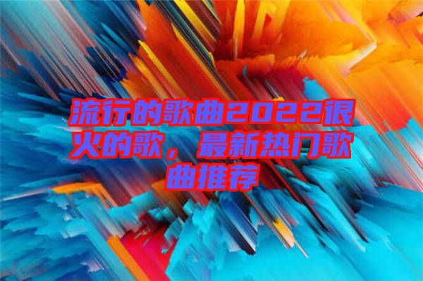 流行的歌曲2022很火的歌，最新熱門歌曲推薦