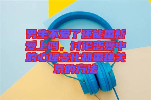 男生不愛了還能重新愛上嗎，討論戀愛中的心理變化和重建關(guān)系的方法