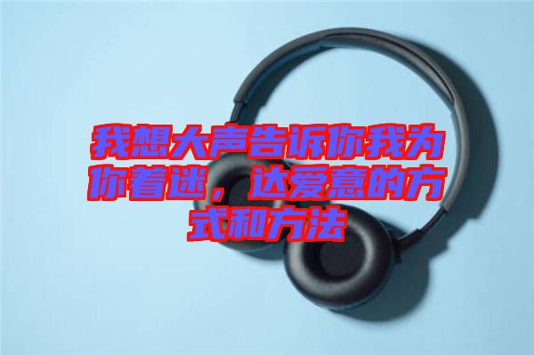 我想大聲告訴你我為你著迷，達(dá)愛意的方式和方法