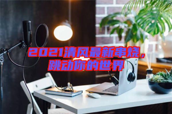 2021清風(fēng)最新串燒，跳動(dòng)你的世界