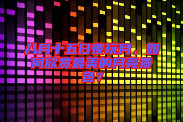 八月十五日夜玩月，如何欣賞最美的月亮景色？
