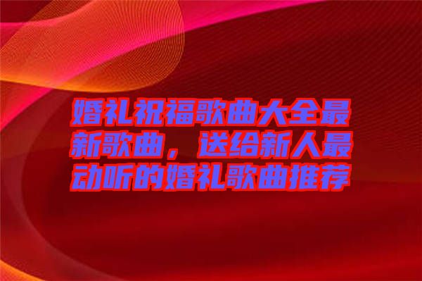 婚禮祝福歌曲大全最新歌曲，送給新人最動聽的婚禮歌曲推薦