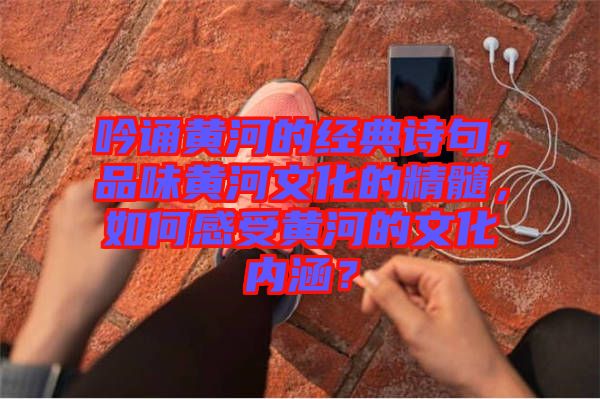 吟誦黃河的經(jīng)典詩句，品味黃河文化的精髓，如何感受黃河的文化內(nèi)涵？