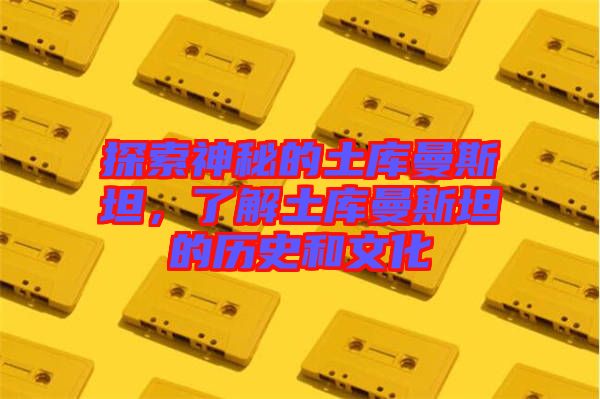 探索神秘的土庫曼斯坦，了解土庫曼斯坦的歷史和文化