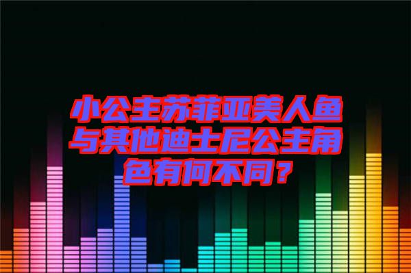 小公主蘇菲亞美人魚與其他迪士尼公主角色有何不同？