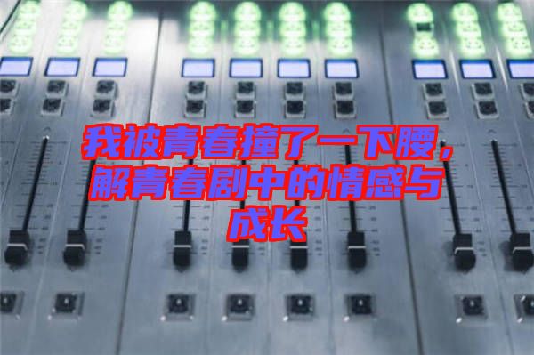 我被青春撞了一下腰，解青春劇中的情感與成長