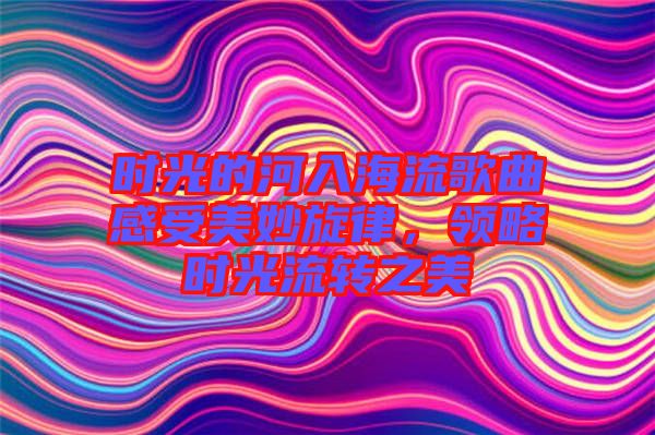 時(shí)光的河入海流歌曲感受美妙旋律，領(lǐng)略時(shí)光流轉(zhuǎn)之美