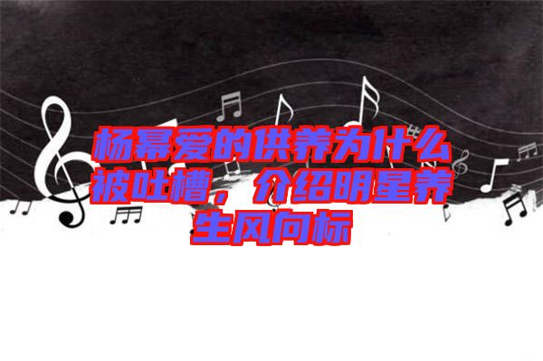 楊冪愛(ài)的供養(yǎng)為什么被吐槽，介紹明星養(yǎng)生風(fēng)向標(biāo)