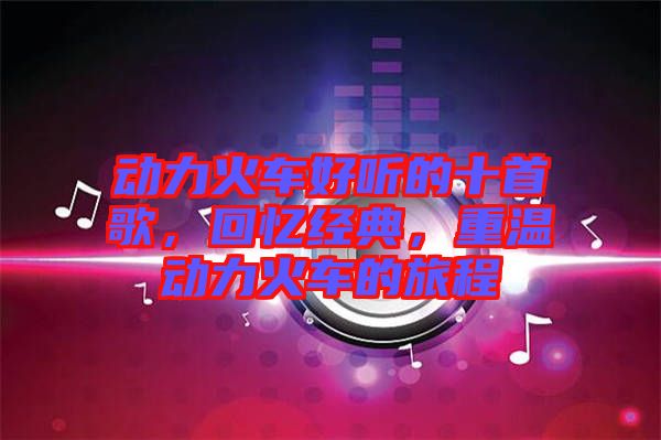 動(dòng)力火車好聽的十首歌，回憶經(jīng)典，重溫動(dòng)力火車的旅程