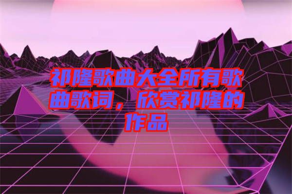 祁隆歌曲大全所有歌曲歌詞，欣賞祁隆的作品