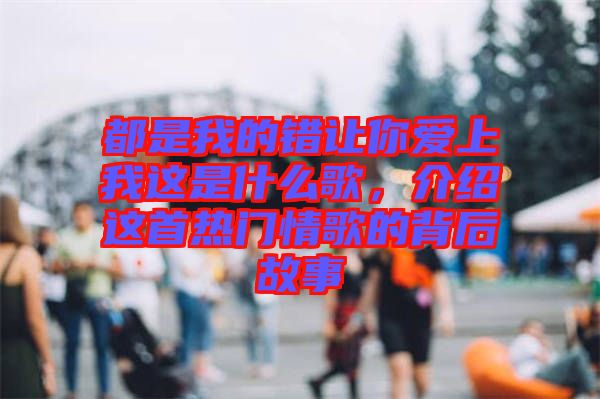 都是我的錯讓你愛上我這是什么歌，介紹這首熱門情歌的背后故事