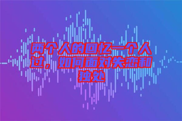 兩個(gè)人的回憶一個(gè)人過(guò)，如何面對(duì)失戀和獨(dú)處