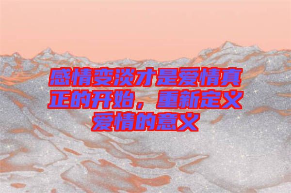 感情變淡才是愛情真正的開始，重新定義愛情的意義