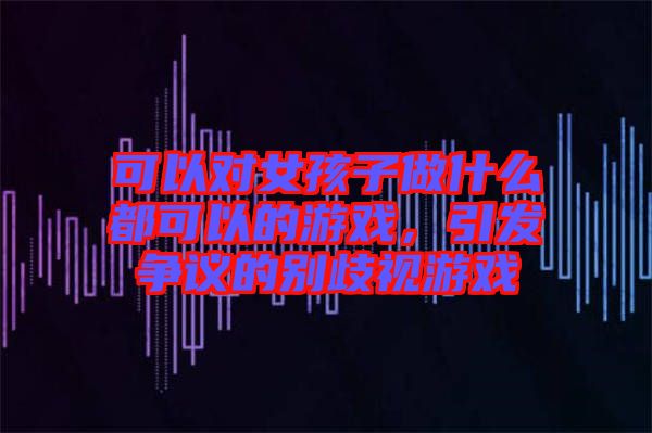 可以對(duì)女孩子做什么都可以的游戲，引發(fā)爭(zhēng)議的別歧視游戲