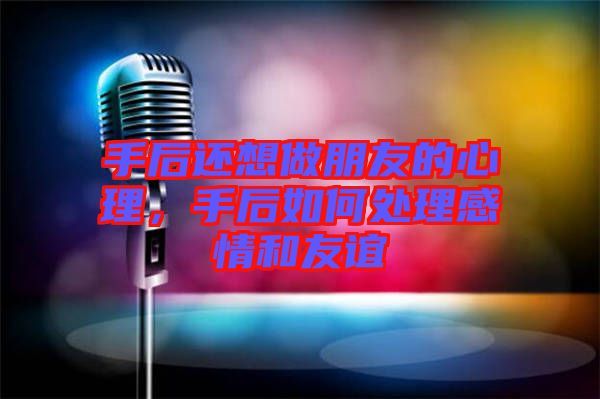 手后還想做朋友的心理，手后如何處理感情和友誼