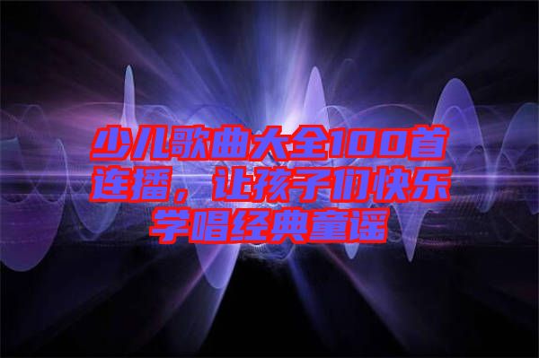 少兒歌曲大全100首連播，讓孩子們快樂學(xué)唱經(jīng)典童謠