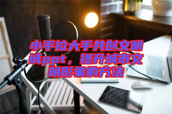 小手拉大手共創(chuàng)文明城ppt，提升城市文明形象的方法