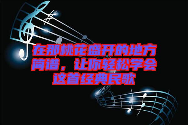 在那桃花盛開的地方簡譜，讓你輕松學會這首經(jīng)典民歌