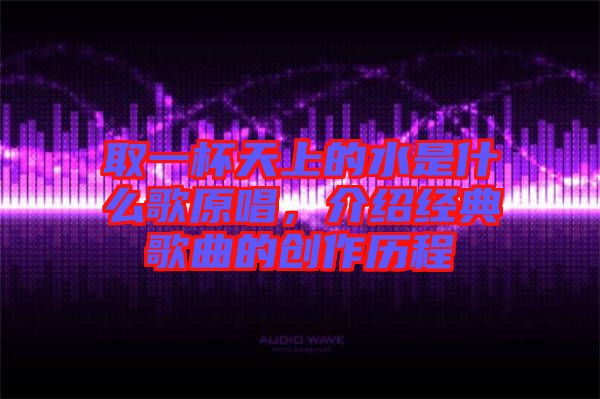 取一杯天上的水是什么歌原唱，介紹經(jīng)典歌曲的創(chuàng)作歷程