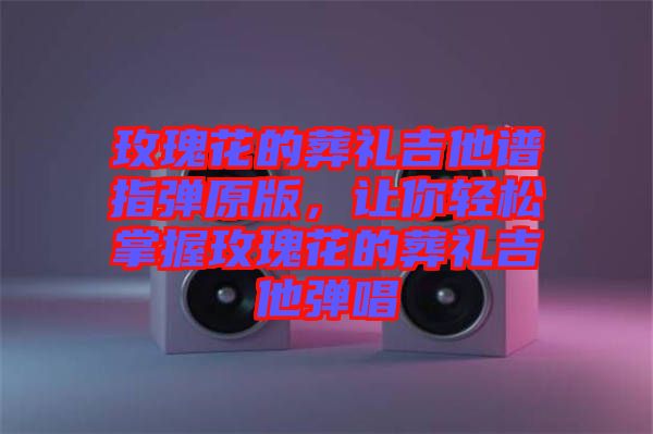 玫瑰花的葬禮吉他譜指彈原版，讓你輕松掌握玫瑰花的葬禮吉他彈唱