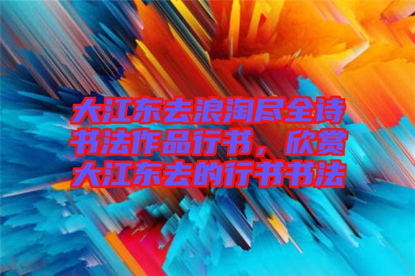 大江東去浪淘盡全詩書法作品行書，欣賞大江東去的行書書法