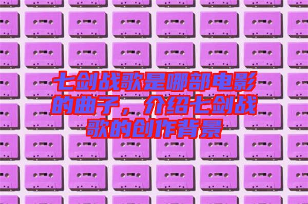 七劍戰(zhàn)歌是哪部電影的曲子，介紹七劍戰(zhàn)歌的創(chuàng)作背景