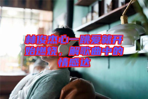 林俊杰心一跳愛就開始燃燒，解歌曲中的情感達