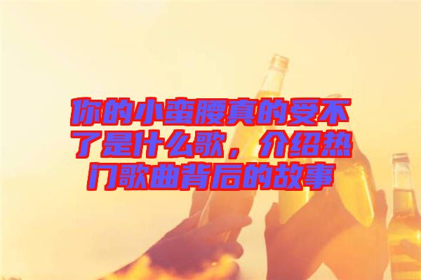 你的小蠻腰真的受不了是什么歌，介紹熱門歌曲背后的故事