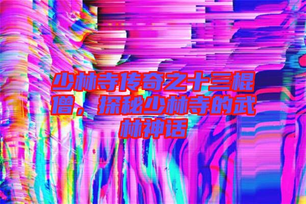 少林寺傳奇之十三棍僧，探秘少林寺的武林神話
