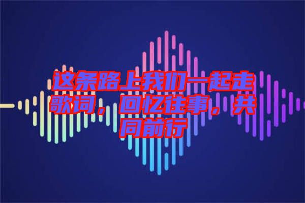 這條路上我們一起走歌詞，回憶往事，共同前行