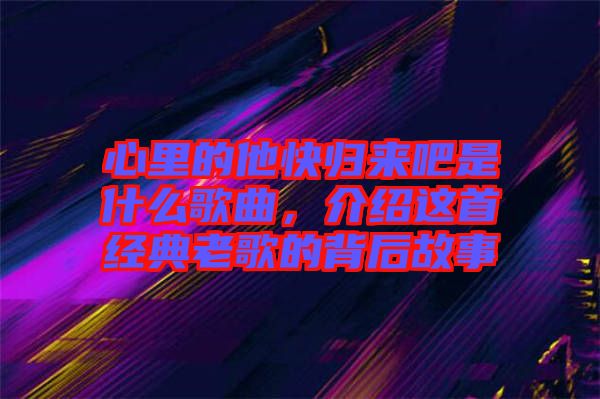 心里的他快歸來(lái)吧是什么歌曲，介紹這首經(jīng)典老歌的背后故事