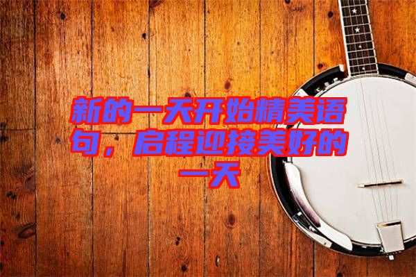 新的一天開(kāi)始精美語(yǔ)句，啟程迎接美好的一天