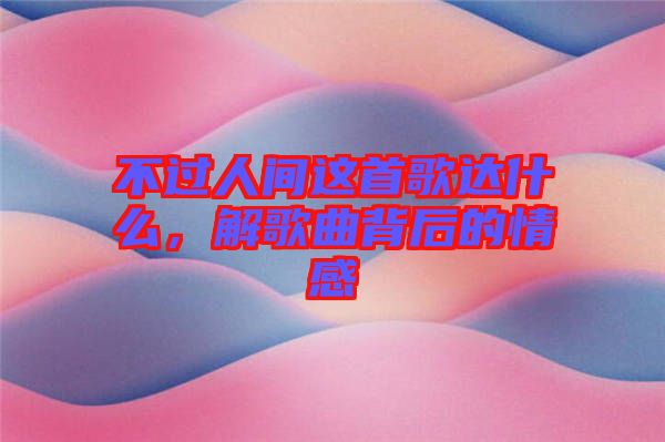 不過(guò)人間這首歌達(dá)什么，解歌曲背后的情感