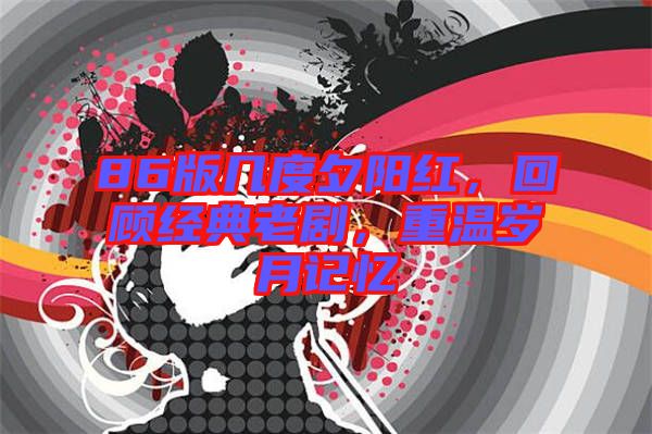 86版幾度夕陽(yáng)紅，回顧經(jīng)典老劇，重溫歲月記憶