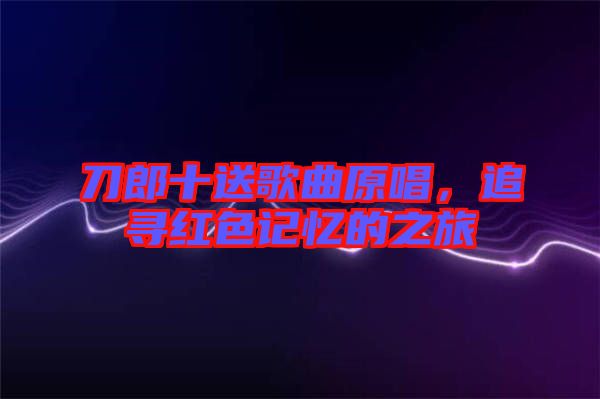 刀郎十送歌曲原唱，追尋紅色記憶的之旅