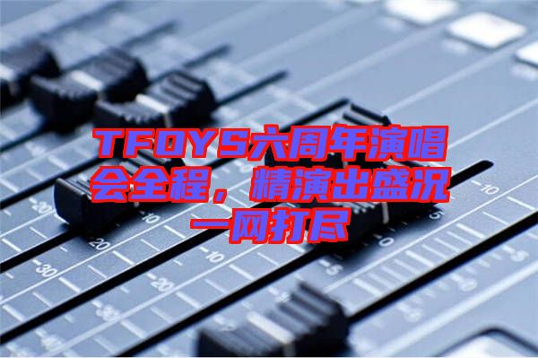 TFOYS六周年演唱會全程，精演出盛況一網(wǎng)打盡