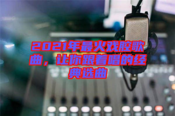 2021年最火戲腔歌曲，讓你跟著唱的經(jīng)典選曲