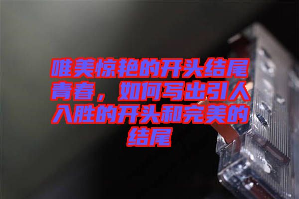 唯美驚艷的開頭結(jié)尾青春，如何寫出引人入勝的開頭和完美的結(jié)尾