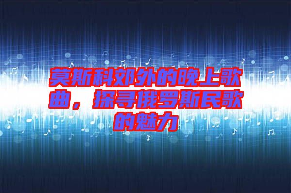 莫斯科郊外的晚上歌曲，探尋俄羅斯民歌的魅力