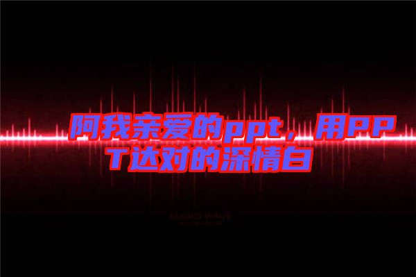 阿我親愛(ài)的ppt，用PPT達(dá)對(duì)的深情白