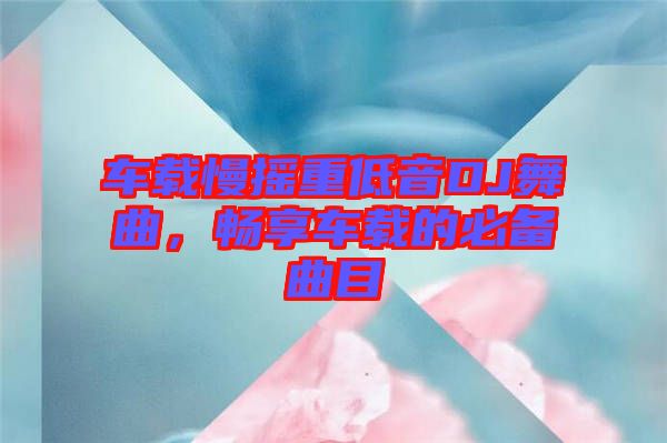 車載慢搖重低音DJ舞曲，暢享車載的必備曲目
