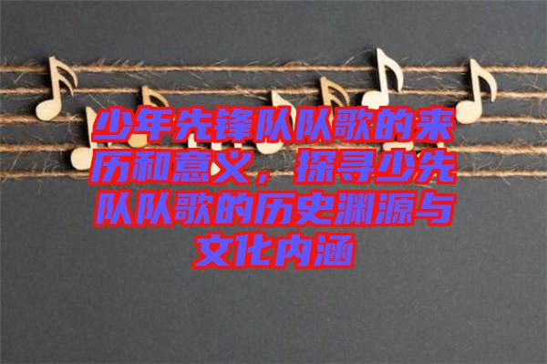 少年先鋒隊(duì)隊(duì)歌的來歷和意義，探尋少先隊(duì)隊(duì)歌的歷史淵源與文化內(nèi)涵