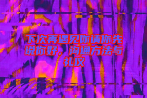 下次再遇見你請你先說你好，溝通方法與禮儀